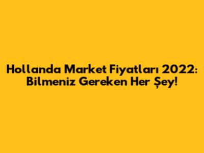 Hollanda Market Fiyatları 2022: Bilmeniz Gereken Her Şey!