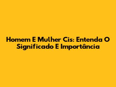 Homem E Mulher Cis: Entenda O Significado E Importância