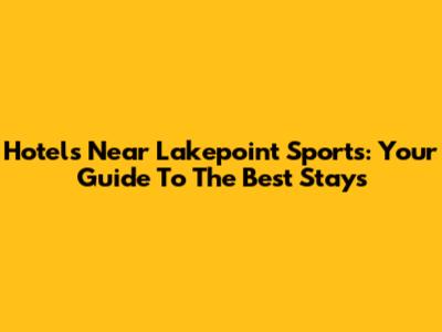 Hotels Near Lakepoint Sports: Your Guide To The Best Stays