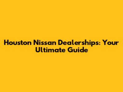 Houston Nissan Dealerships: Your Ultimate Guide