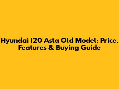 Hyundai I20 Asta Old Model: Price, Features & Buying Guide