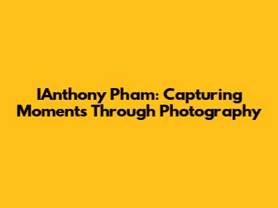 IAnthony Pham: Capturing Moments Through Photography