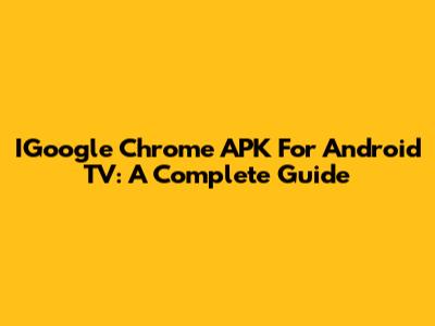IGoogle Chrome APK For Android TV: A Complete Guide