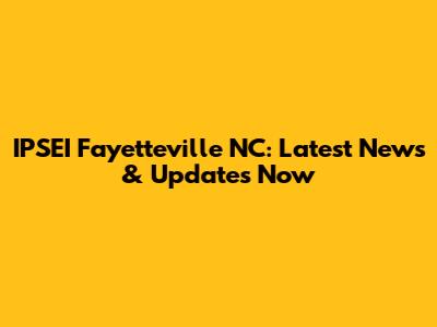 IPSEI Fayetteville NC: Latest News & Updates Now