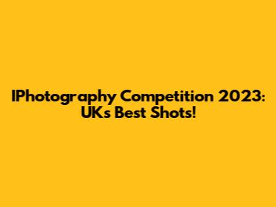 IPhotography Competition 2023: UK's Best Shots!