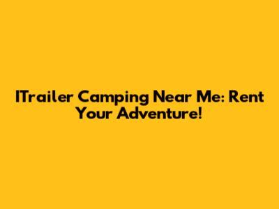 ITrailer Camping Near Me: Rent Your Adventure!