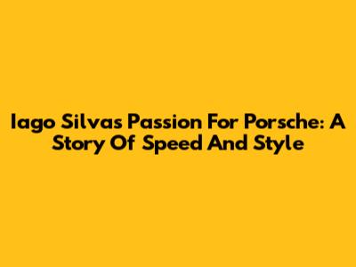 Iago Silva's Passion For Porsche: A Story Of Speed And Style