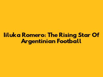 Iiluka Romero: The Rising Star Of Argentinian Football