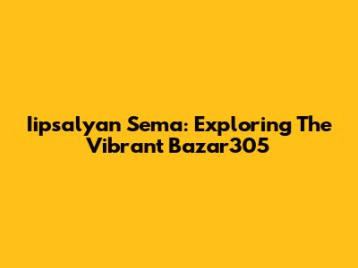 Iipsalyan Sema: Exploring The Vibrant Bazar305