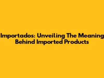 Importados: Unveiling The Meaning Behind Imported Products