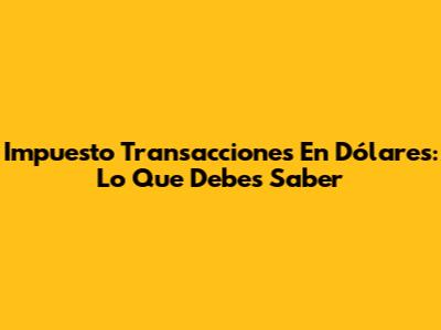 Impuesto Transacciones En Dólares: Lo Que Debes Saber