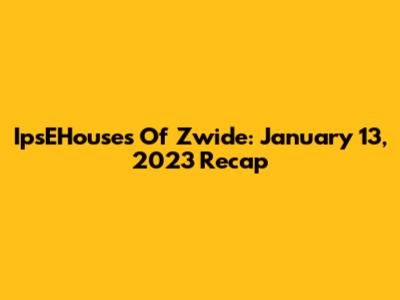 IpsEHouses Of Zwide: January 13, 2023 Recap