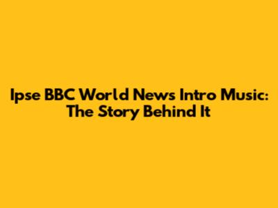 Ipse BBC World News Intro Music: The Story Behind It