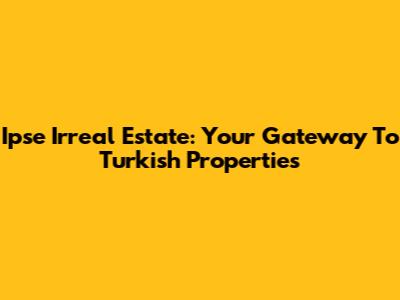Ipse Irreal Estate: Your Gateway To Turkish Properties
