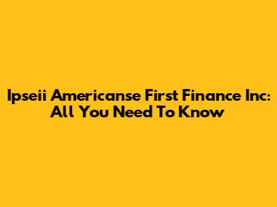 Ipseii Americanse First Finance Inc: All You Need To Know