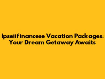 Ipseiifinancese Vacation Packages: Your Dream Getaway Awaits