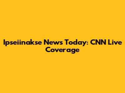 Ipseiinakse News Today: CNN Live Coverage