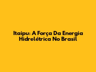 Itaipu: A Força Da Energia Hidrelétrica No Brasil