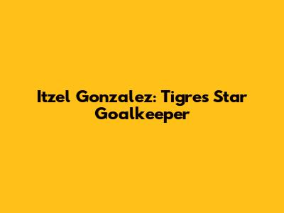 Itzel Gonzalez: Tigres' Star Goalkeeper