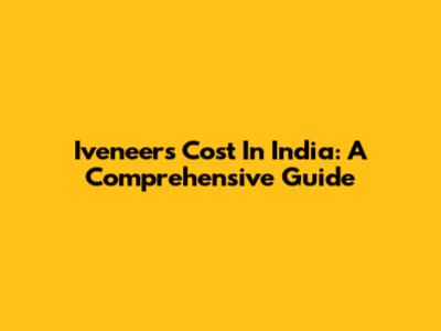 Iveneers Cost In India: A Comprehensive Guide