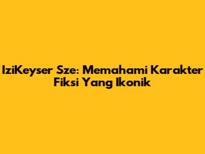IziKeyser Sze: Memahami Karakter Fiksi Yang Ikonik