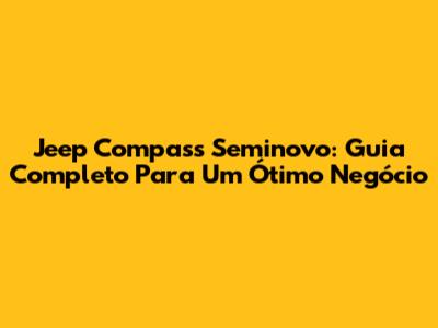 Jeep Compass Seminovo: Guia Completo Para Um Ótimo Negócio