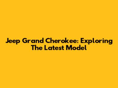 Jeep Grand Cherokee: Exploring The Latest Model