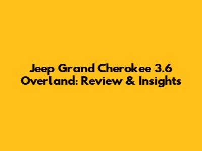 Jeep Grand Cherokee 3.6 Overland: Review & Insights