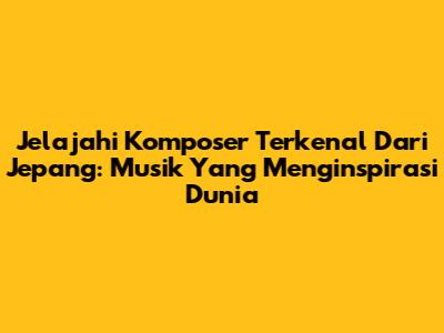 Jelajahi Komposer Terkenal Dari Jepang: Musik Yang Menginspirasi Dunia