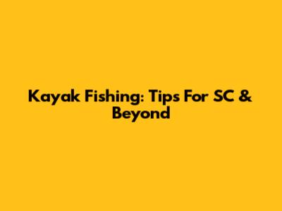 Kayak Fishing: Tips For SC & Beyond