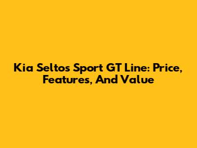 Kia Seltos Sport GT Line: Price, Features, And Value