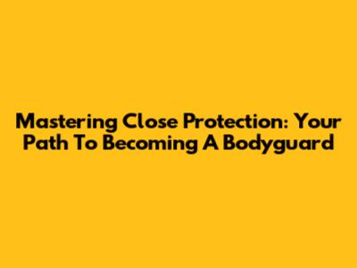 Mastering Close Protection: Your Path To Becoming A Bodyguard
