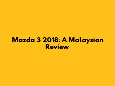 Mazda 3 2018: A Malaysian Review