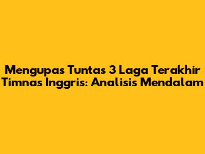 Mengupas Tuntas 3 Laga Terakhir Timnas Inggris: Analisis Mendalam