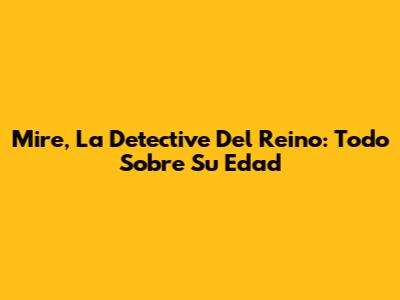 Mire, La Detective Del Reino: Todo Sobre Su Edad