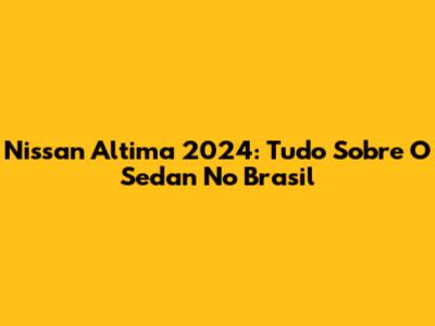 Nissan Altima 2024: Tudo Sobre O Sedan No Brasil