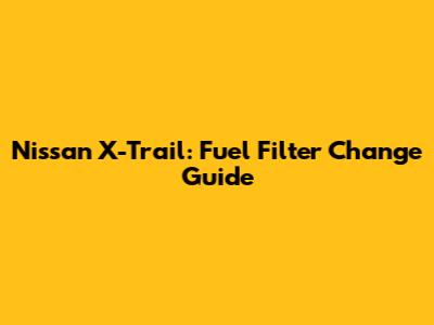 Nissan X-Trail: Fuel Filter Change Guide