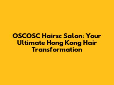 OSCOSC Hairsc Salon: Your Ultimate Hong Kong Hair Transformation