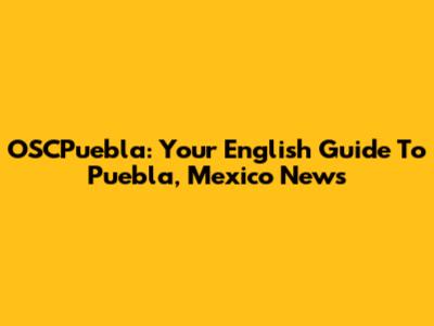 OSCPuebla: Your English Guide To Puebla, Mexico News