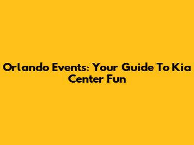 Orlando Events: Your Guide To Kia Center Fun