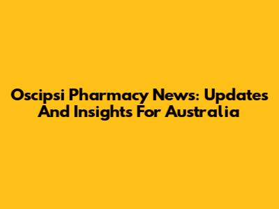 Oscipsi Pharmacy News: Updates And Insights For Australia