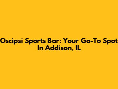 Oscipsi Sports Bar: Your Go-To Spot In Addison, IL