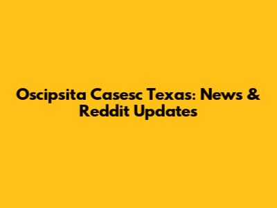Oscipsita Casesc Texas: News & Reddit Updates