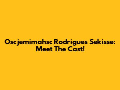 Oscjemimahsc Rodrigues Sekisse: Meet The Cast!