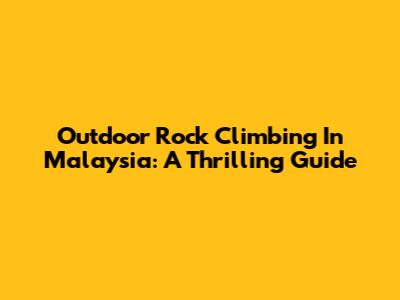 Outdoor Rock Climbing In Malaysia: A Thrilling Guide