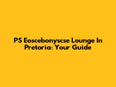 PS Eoscebonyscse Lounge In Pretoria: Your Guide