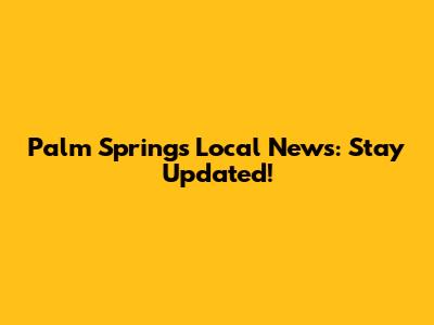 Palm Springs Local News: Stay Updated!