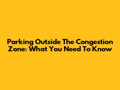 Parking Outside The Congestion Zone: What You Need To Know