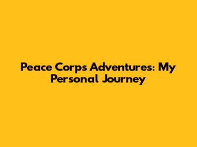 Peace Corps Adventures: My Personal Journey