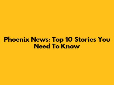 Phoenix News: Top 10 Stories You Need To Know